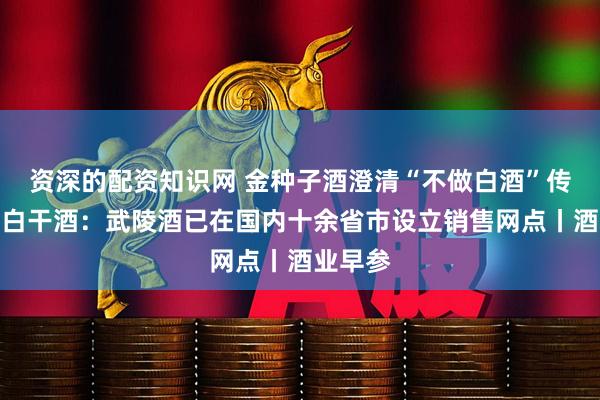 资深的配资知识网 金种子酒澄清“不做白酒”传闻；老白干酒：武陵酒已在国内十余省市设立销售网点丨酒业早参