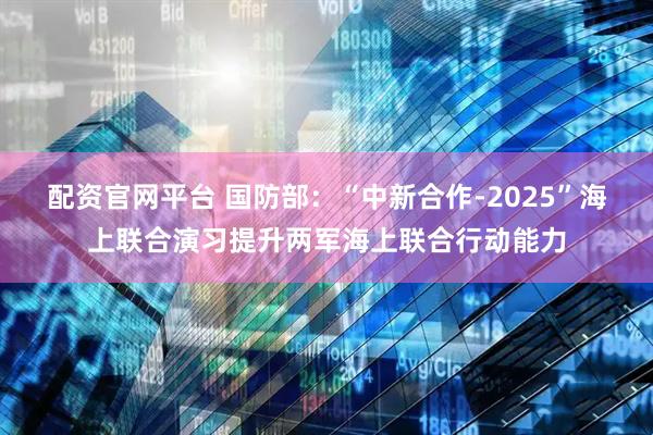 配资官网平台 国防部：“中新合作-2025”海上联合演习提升两军海上联合行动能力