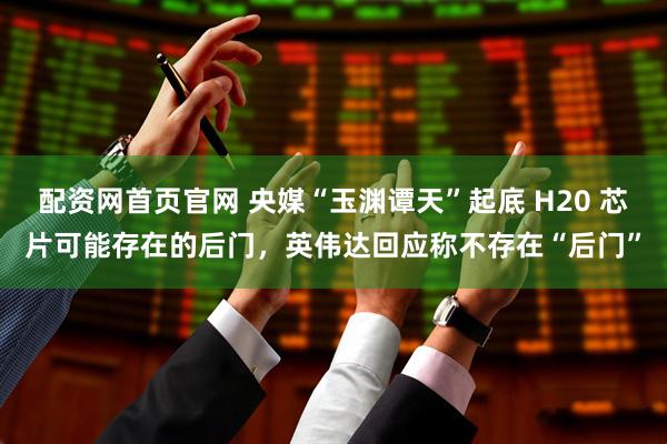 配资网首页官网 央媒“玉渊谭天”起底 H20 芯片可能存在的后门，英伟达回应称不存在“后门”