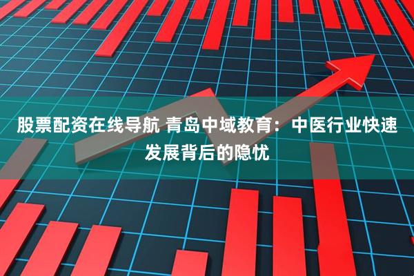 股票配资在线导航 青岛中域教育：中医行业快速发展背后的隐忧