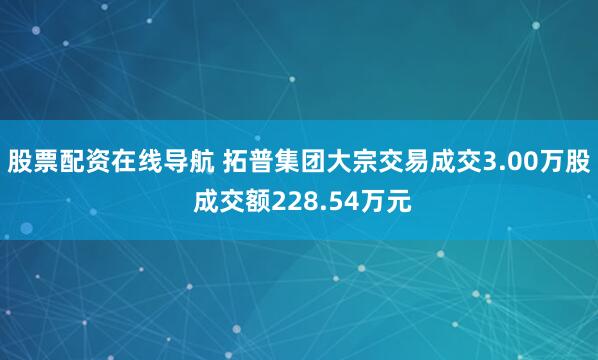 股票配资在线导航 拓普集团大宗交易成交3.00万股 成交额228.54万元