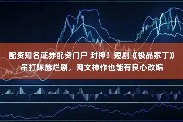 配资知名证券配资门户 封神！短剧《极品家丁》吊打陈赫烂剧，网文神作也能有良心改编