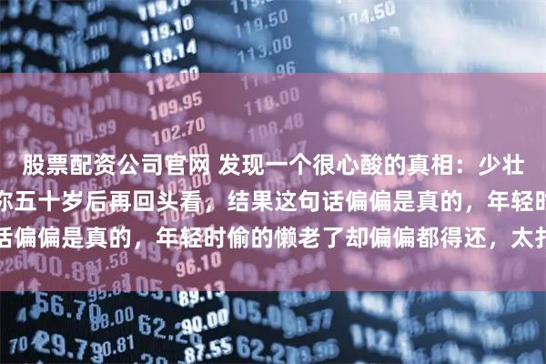 股票配资公司官网 发现一个很心酸的真相：少壮不努力，老大徒伤悲，你五十岁后再回头看，结果这句话偏偏是真的，年轻时偷的懒老了却偏偏都得还，太扎心了