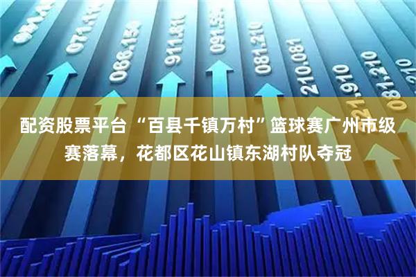 配资股票平台 “百县千镇万村”篮球赛广州市级赛落幕，花都区花山镇东湖村队夺冠