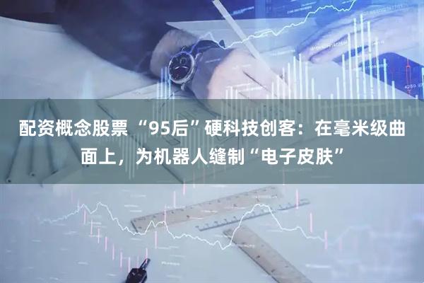 配资概念股票 “95后”硬科技创客：在毫米级曲面上，为机器人缝制“电子皮肤”