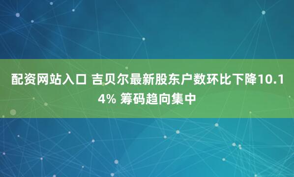 配资网站入口 吉贝尔最新股东户数环比下降10.14% 筹码趋向集中