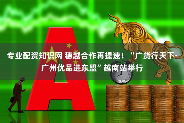 专业配资知识网 穗越合作再提速！“广货行天下·广州优品进东盟”越南站举行