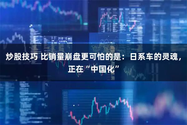 炒股技巧 比销量崩盘更可怕的是：日系车的灵魂，正在“中国化”